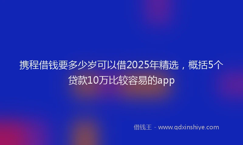 携程借钱要多少岁可以借2025年精选，概括5个贷款10万比较容易的app