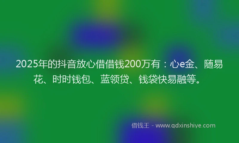 2025年的抖音放心借借钱200万有：心e金、随易花、时时钱包、蓝领贷、钱袋快易融等。