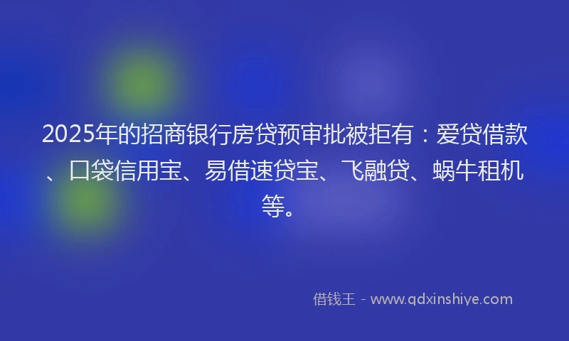 2025年的招商银行房贷预审批被拒有：爱贷借款、口袋信用宝、易借速贷宝、飞融贷、蜗牛租机等。
