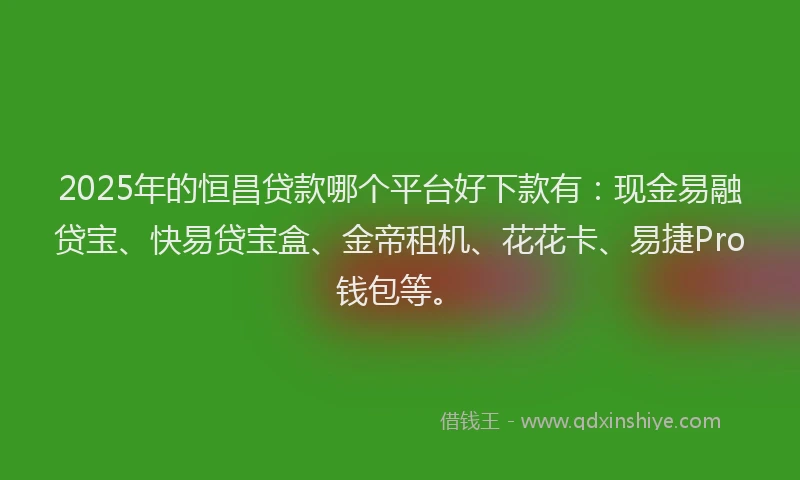2025年的恒昌贷款哪个平台好下款有：现金易融贷宝、快易贷宝盒、金帝租机、花花卡、易捷Pro钱包等。