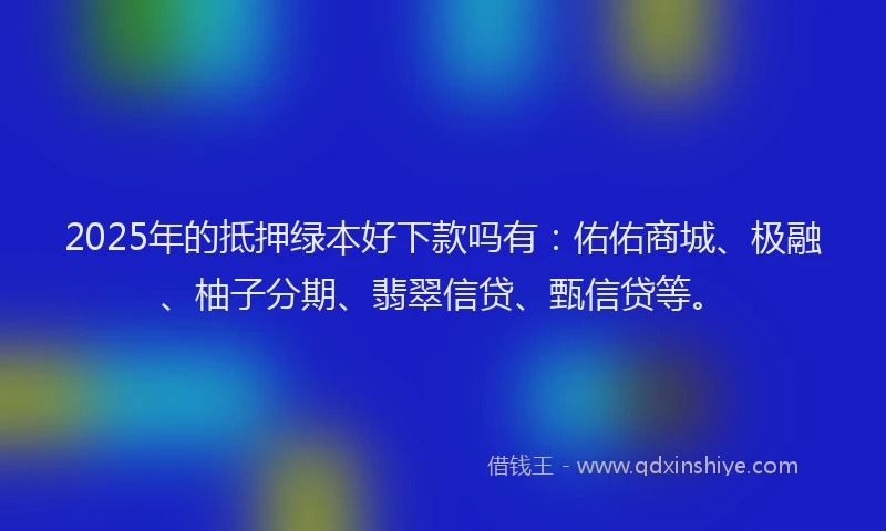 2025年的抵押绿本好下款吗有：佑佑商城、极融、柚子分期、翡翠信贷、甄信贷等。