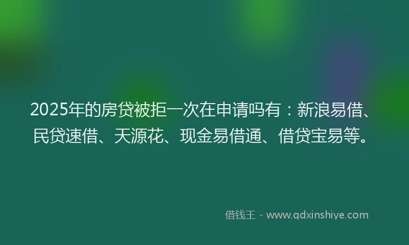 2025年的房贷被拒一次在申请吗有：新浪易借、民贷速借、天源花、现金易借通、借贷宝易等。