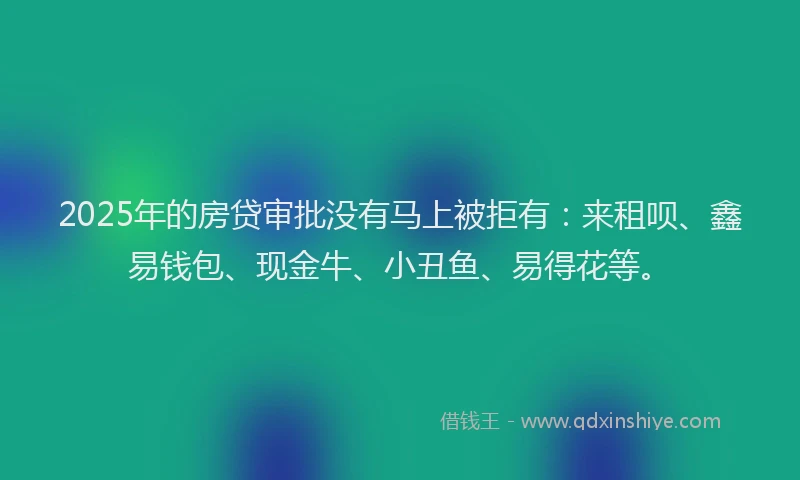 2025年的房贷审批没有马上被拒有：来租呗、鑫易钱包、现金牛、小丑鱼、易得花等。