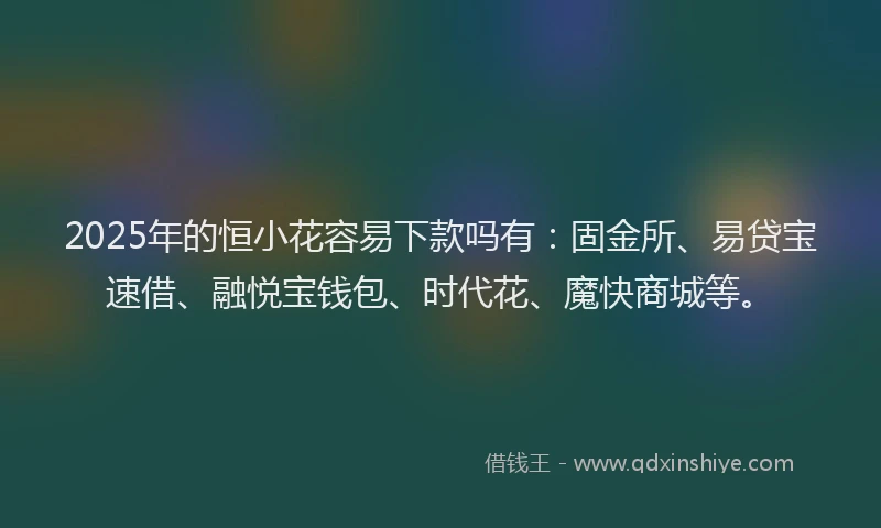 2025年的恒小花容易下款吗有：固金所、易贷宝速借、融悦宝钱包、时代花、魔快商城等。