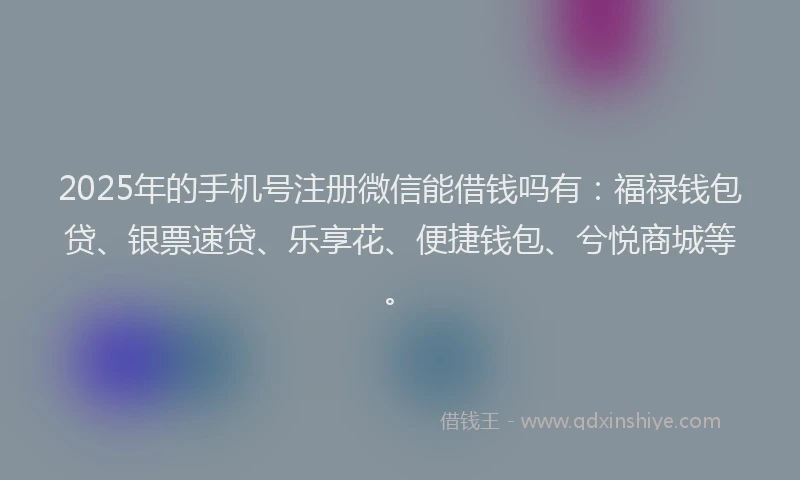 2025年的手机号注册微信能借钱吗有：福禄钱包贷、银票速贷、乐享花、便捷钱包、兮悦商城等。