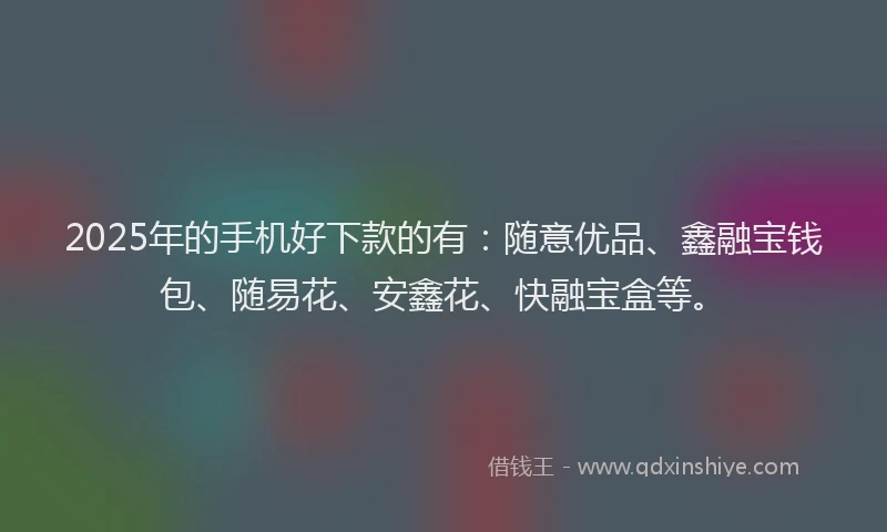 2025年的手机好下款的有：随意优品、鑫融宝钱包、随易花、安鑫花、快融宝盒等。