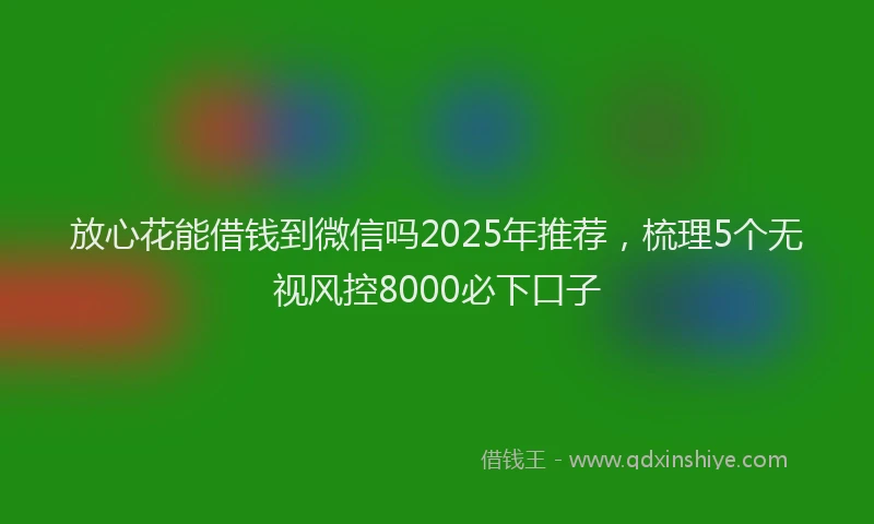 放心花能借钱到微信吗2025年推荐，梳理5个无视风控8000必下口子