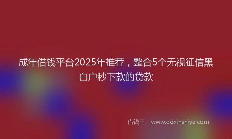 成年借钱平台2025年推荐，整合5个无视征信黑白户秒下款的贷款