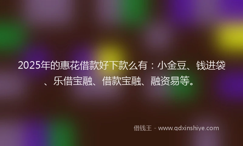 2025年的惠花借款好下款么有：小金豆、钱进袋、乐借宝融、借款宝融、融资易等。