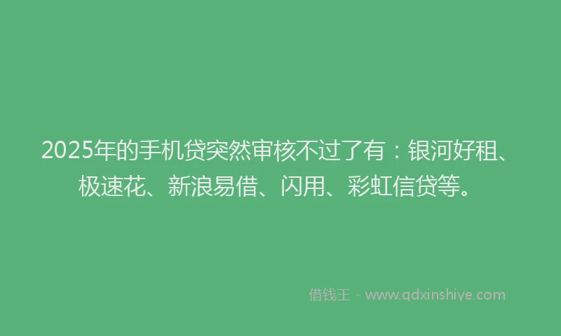 2025年的手机贷突然审核不过了有：银河好租、极速花、新浪易借、闪用、彩虹信贷等。