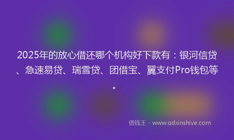 2025年的放心借还哪个机构好下款有：银河信贷、急速易贷、瑞雪贷、团借宝、翼支付Pro钱包等。