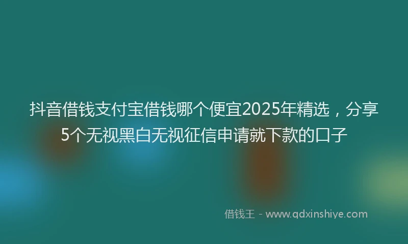 抖音借钱支付宝借钱哪个便宜2025年精选，分享5个无视黑白无视征信申请就下款的口子