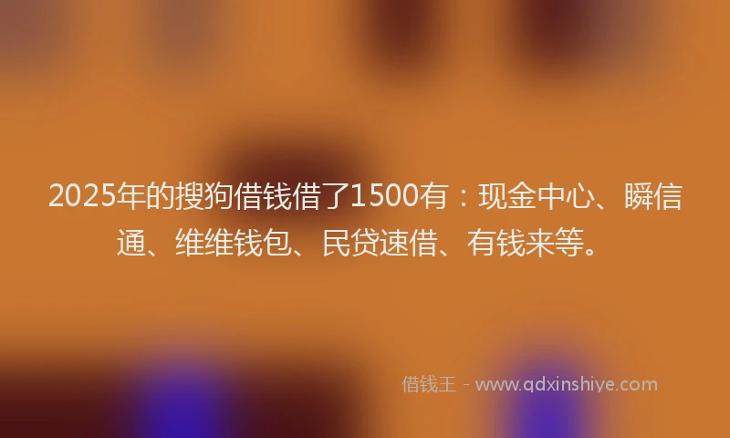2025年的搜狗借钱借了1500有：现金中心、瞬信通、维维钱包、民贷速借、有钱来等。