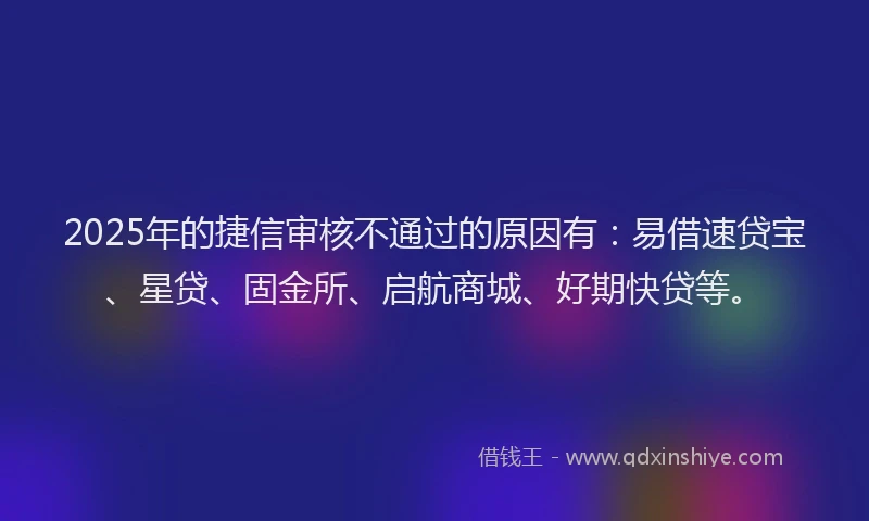 2025年的捷信审核不通过的原因有：易借速贷宝、星贷、固金所、启航商城、好期快贷等。