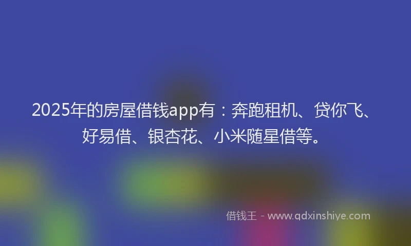 2025年的房屋借钱app有：奔跑租机、贷你飞、好易借、银杏花、小米随星借等。