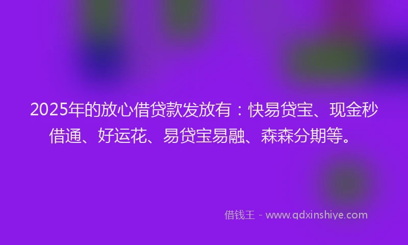 2025年的放心借贷款发放有：快易贷宝、现金秒借通、好运花、易贷宝易融、森森分期等。