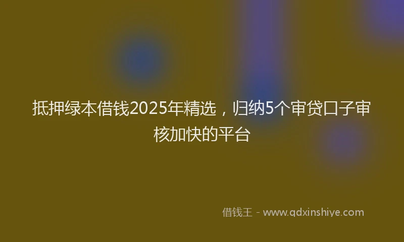 抵押绿本借钱2025年精选，归纳5个审贷口子审核加快的平台
