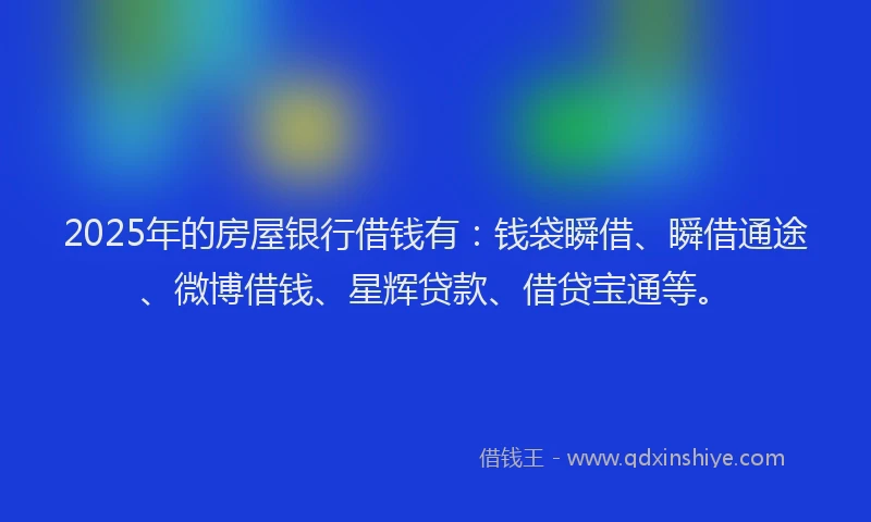2025年的房屋银行借钱有：钱袋瞬借、瞬借通途、微博借钱、星辉贷款、借贷宝通等。