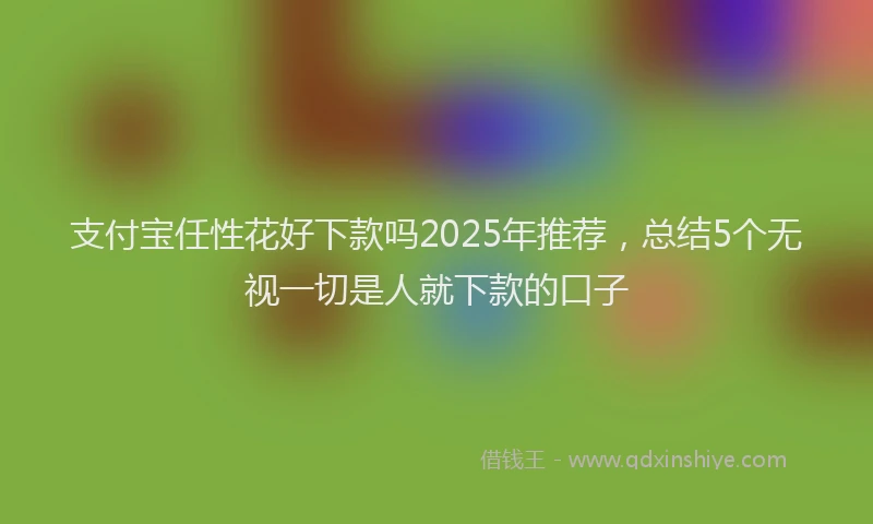 支付宝任性花好下款吗2025年推荐，总结5个无视一切是人就下款的口子