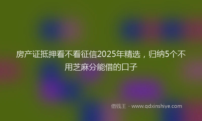 房产证抵押看不看征信2025年精选，归纳5个不用芝麻分能借的口子
