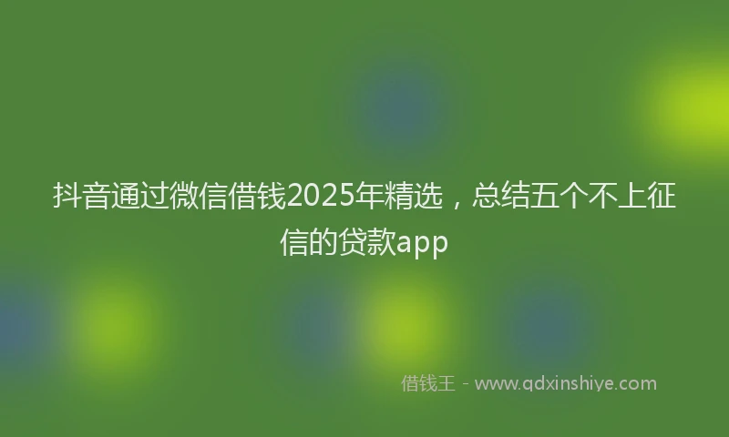 抖音通过微信借钱2025年精选，总结五个不上征信的贷款app