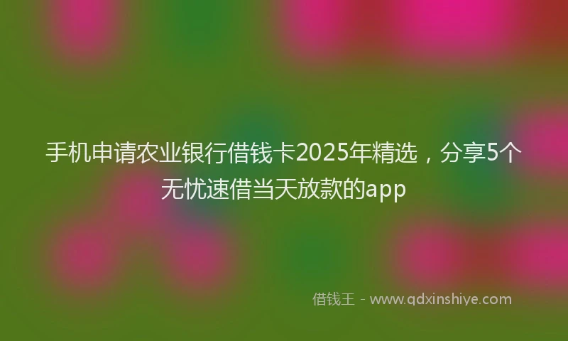 手机申请农业银行借钱卡2025年精选，分享5个无忧速借当天放款的app