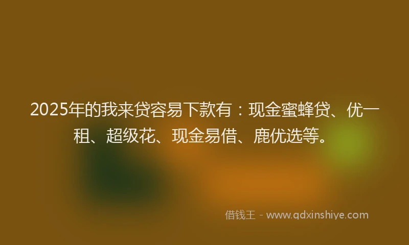 2025年的我来贷容易下款有：现金蜜蜂贷、优一租、超级花、现金易借、鹿优选等。