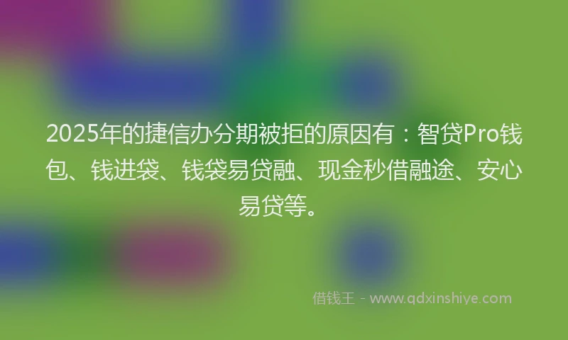 2025年的捷信办分期被拒的原因有：智贷Pro钱包、钱进袋、钱袋易贷融、现金秒借融途、安心易贷等。