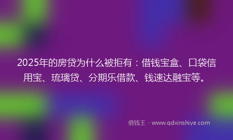 2025年的房贷为什么被拒有：借钱宝盒、口袋信用宝、琉璃贷、分期乐借款、钱速达融宝等。