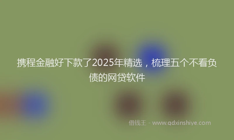 携程金融好下款了2025年精选，梳理五个不看负债的网贷软件