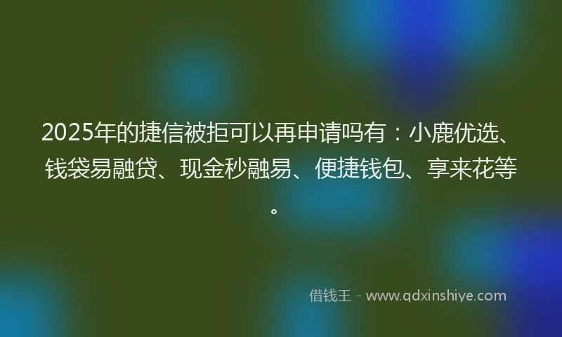 2025年的捷信被拒可以再申请吗有：小鹿优选、钱袋易融贷、现金秒融易、便捷钱包、享来花等。