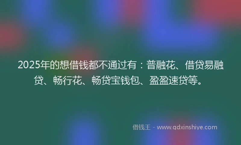 2025年的想借钱都不通过有：普融花、借贷易融贷、畅行花、畅贷宝钱包、盈盈速贷等。