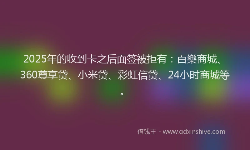 2025年的收到卡之后面签被拒有：百樂商城、360尊享贷、小米贷、彩虹信贷、24小时商城等。