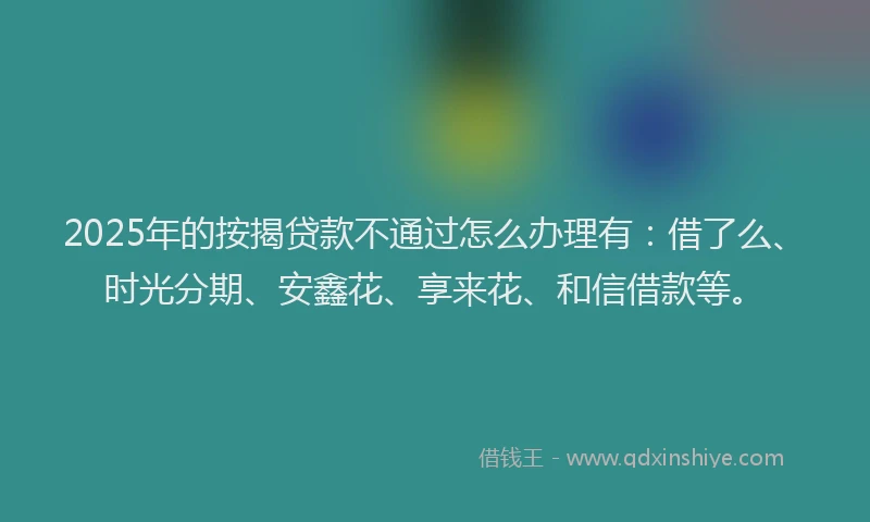 2025年的按揭贷款不通过怎么办理有：借了么、时光分期、安鑫花、享来花、和信借款等。