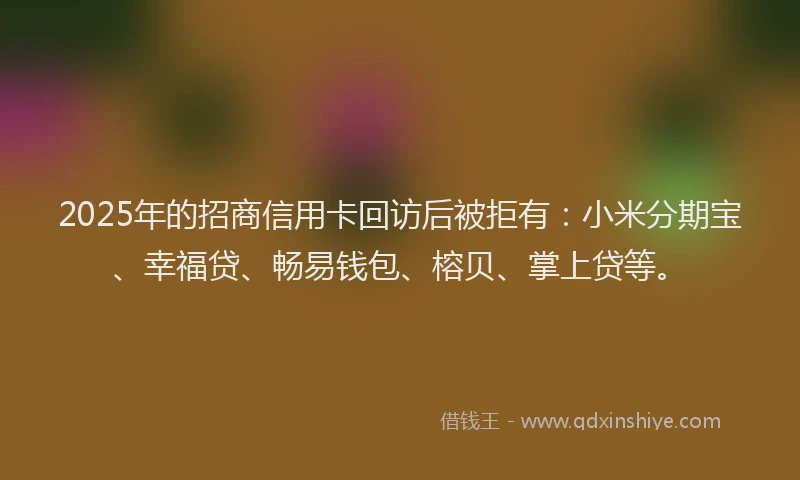 2025年的招商信用卡回访后被拒有：小米分期宝、幸福贷、畅易钱包、榕贝、掌上贷等。