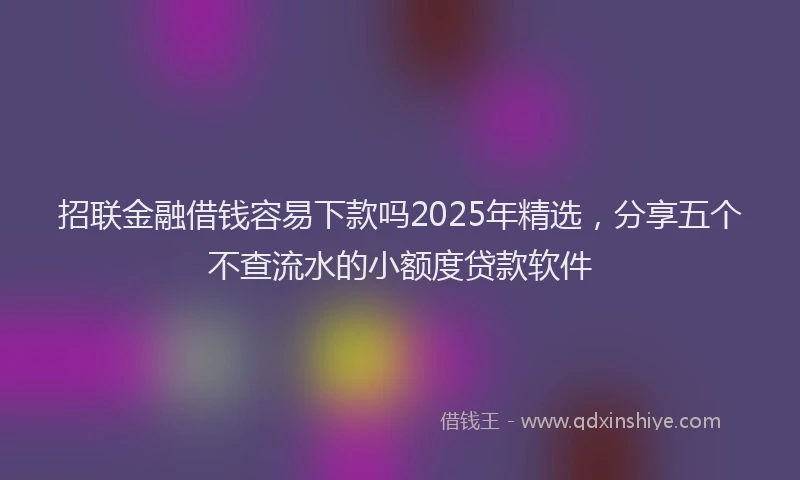 招联金融借钱容易下款吗2025年精选，分享五个不查流水的小额度贷款软件