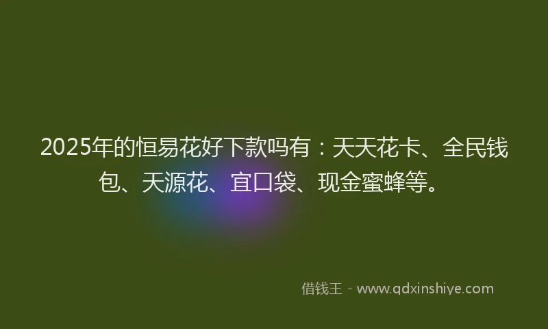 2025年的恒易花好下款吗有：天天花卡、全民钱包、天源花、宜口袋、现金蜜蜂等。
