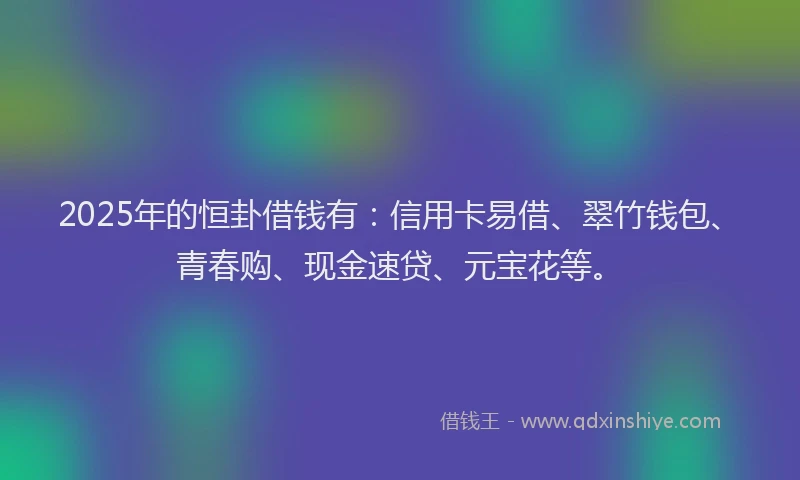 2025年的恒卦借钱有：信用卡易借、翠竹钱包、青春购、现金速贷、元宝花等。