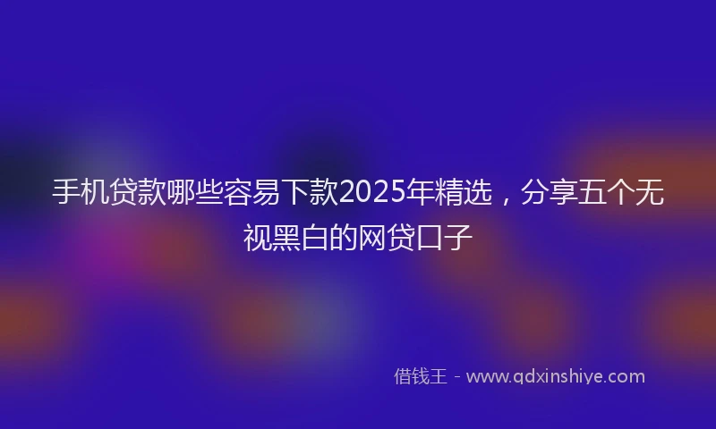 手机贷款哪些容易下款2025年精选，分享五个无视黑白的网贷口子