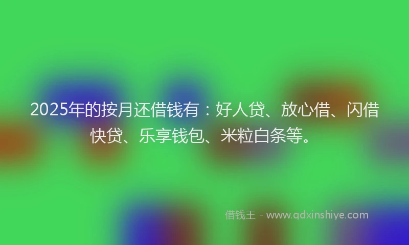 2025年的按月还借钱有：好人贷、放心借、闪借快贷、乐享钱包、米粒白条等。
