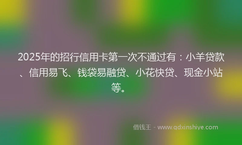 2025年的招行信用卡第一次不通过有：小羊贷款、信用易飞、钱袋易融贷、小花快贷、现金小站等。