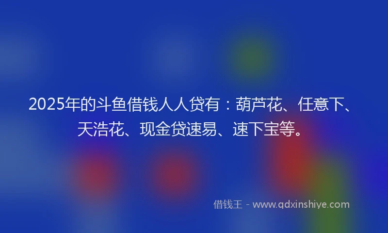 2025年的斗鱼借钱人人贷有：葫芦花、任意下、天浩花、现金贷速易、速下宝等。