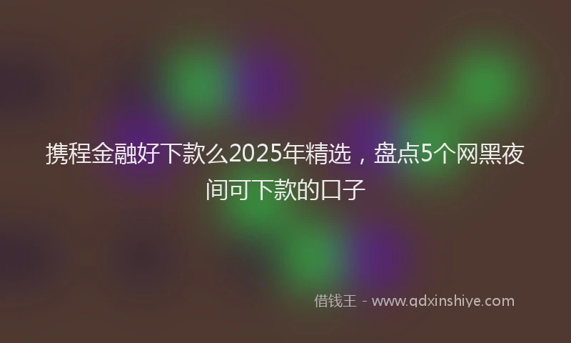 携程金融好下款么2025年精选，盘点5个网黑夜间可下款的口子