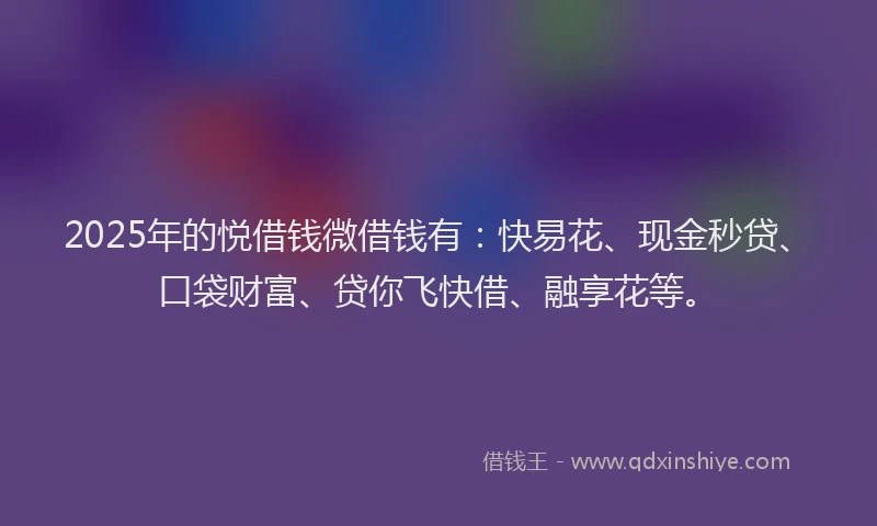 2025年的悦借钱微借钱有：快易花、现金秒贷、口袋财富、贷你飞快借、融享花等。