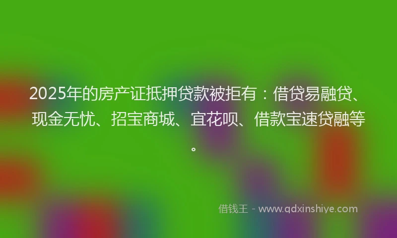 2025年的房产证抵押贷款被拒有：借贷易融贷、现金无忧、招宝商城、宜花呗、借款宝速贷融等。