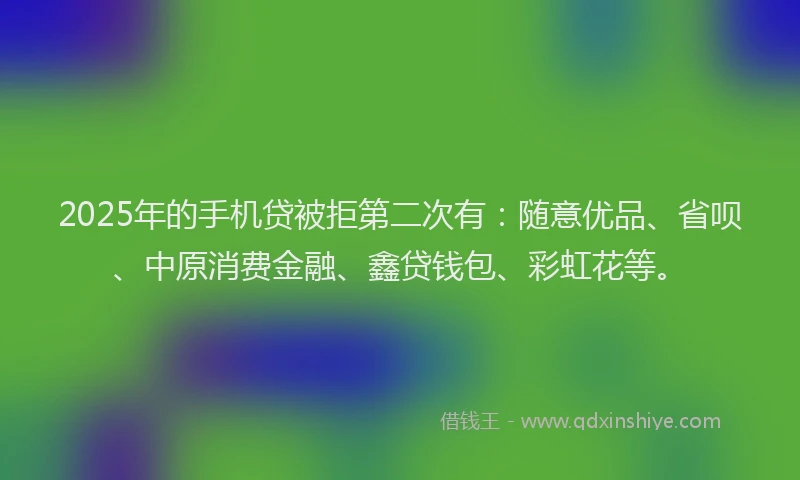 2025年的手机贷被拒第二次有：随意优品、省呗、中原消费金融、鑫贷钱包、彩虹花等。