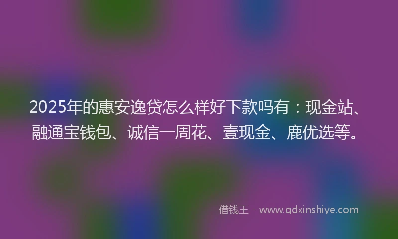 2025年的惠安逸贷怎么样好下款吗有：现金站、融通宝钱包、诚信一周花、壹现金、鹿优选等。