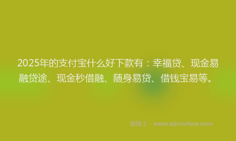2025年的支付宝什么好下款有：幸福贷、现金易融贷途、现金秒借融、随身易贷、借钱宝易等。