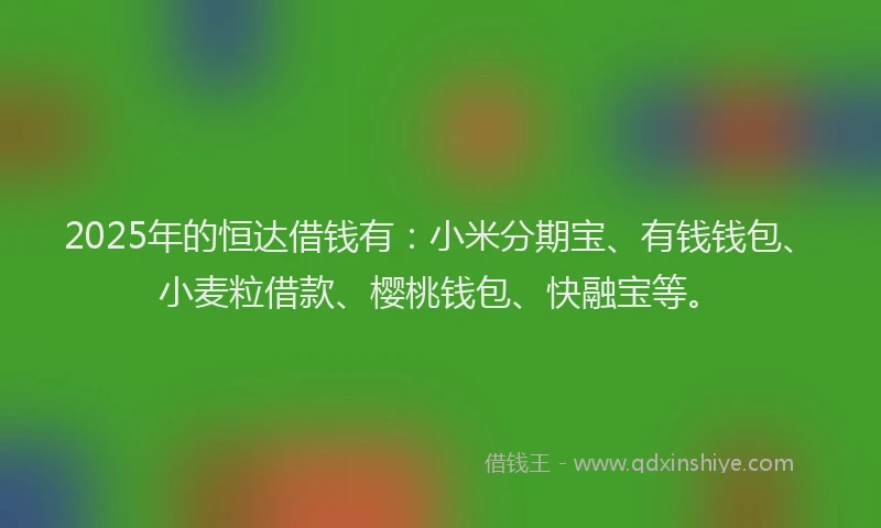 2025年的恒达借钱有：小米分期宝、有钱钱包、小麦粒借款、樱桃钱包、快融宝等。