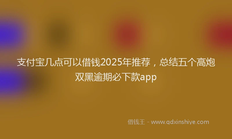 支付宝几点可以借钱2025年推荐，总结五个高炮双黑逾期必下款app